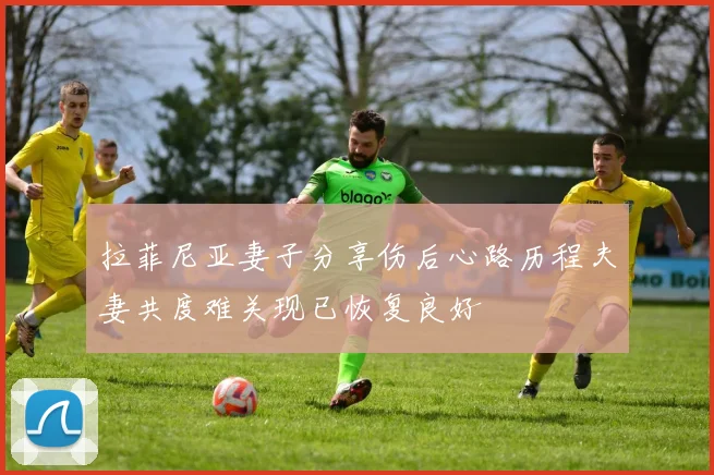 拉菲尼亚妻子分享伤后心路历程夫妻共度难关现已恢复良好