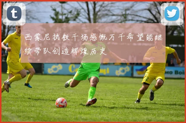 西蒙尼执教千场感慨万千希望能继续带队创造辉煌历史