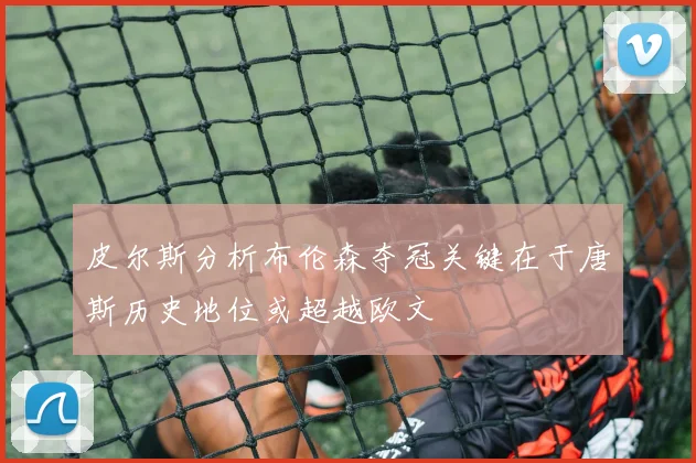 皮尔斯分析布伦森夺冠关键在于唐斯历史地位或超越欧文