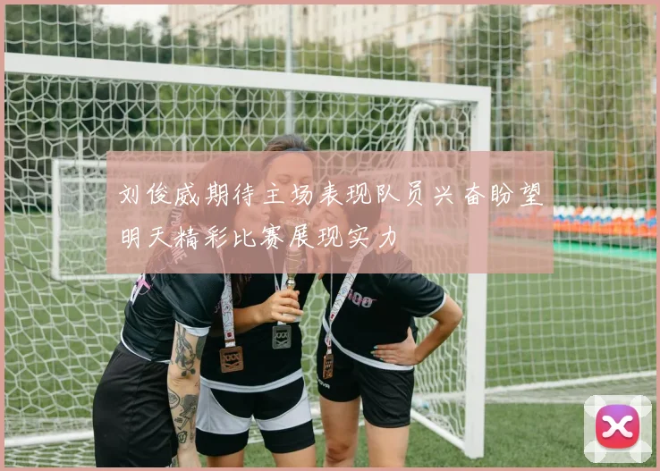 刘俊威期待主场表现队员兴奋盼望明天精彩比赛展现实力