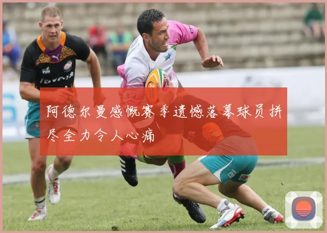 阿德尔曼感慨赛季遗憾落幕球员拼尽全力令人心痛