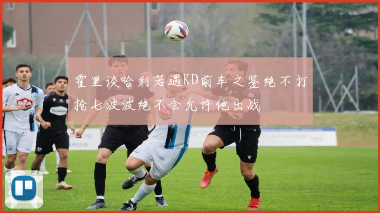 霍里谈哈利若遇KD前车之鉴绝不打抢七波波绝不会允许他出战