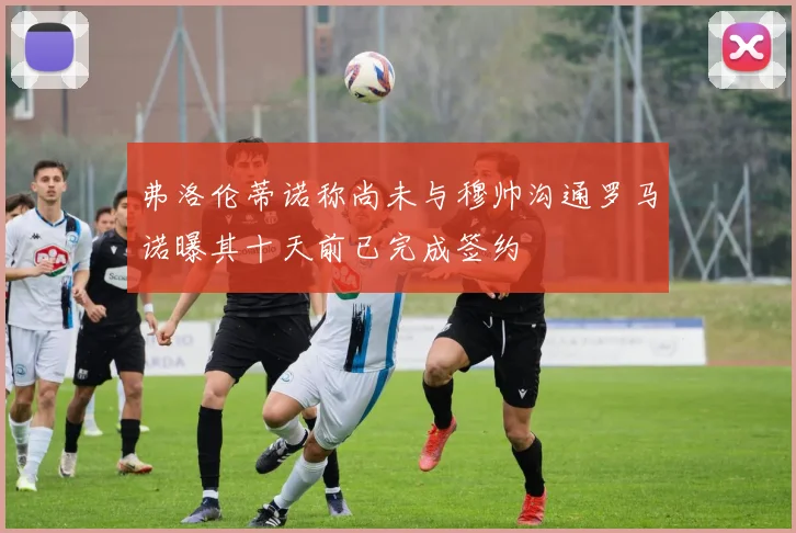 弗洛伦蒂诺称尚未与穆帅沟通罗马诺曝其十天前已完成签约