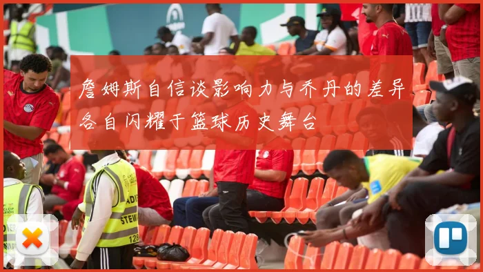 詹姆斯自信谈影响力与乔丹的差异各自闪耀于篮球历史舞台