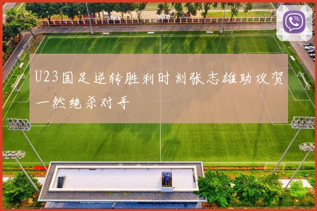U23国足逆转胜利时刻张志雄助攻贺一然绝杀对手