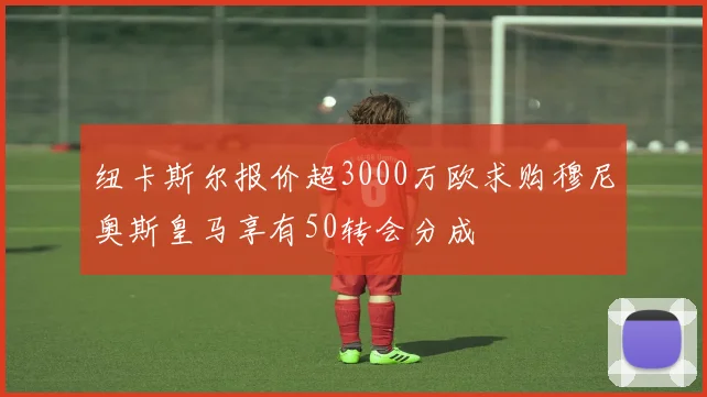 纽卡斯尔报价超3000万欧求购穆尼奥斯皇马享有50转会分成