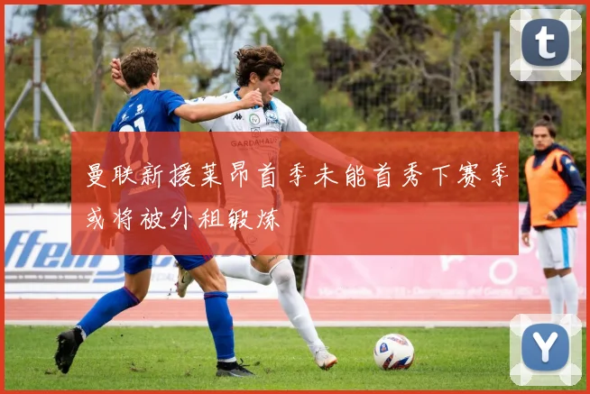 曼联新援莱昂首季未能首秀下赛季或将被外租锻炼