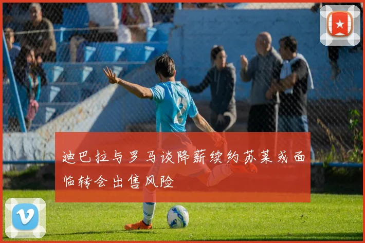 迪巴拉与罗马谈降薪续约苏莱或面临转会出售风险