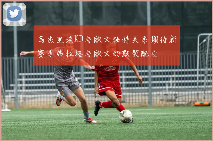 乌杰里谈KD与欧文独特关系期待新赛季弗拉格与欧文的默契配合