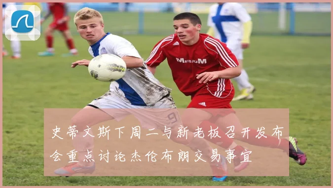 史蒂文斯下周二与新老板召开发布会重点讨论杰伦布朗交易事宜