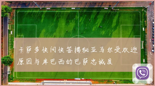卡萨多快问快答揭秘亚马尔受欢迎原因与库巴西的巴萨忠诚度