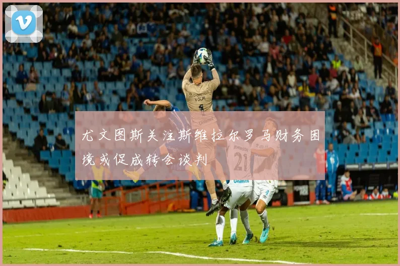 尤文图斯关注斯维拉尔罗马财务困境或促成转会谈判