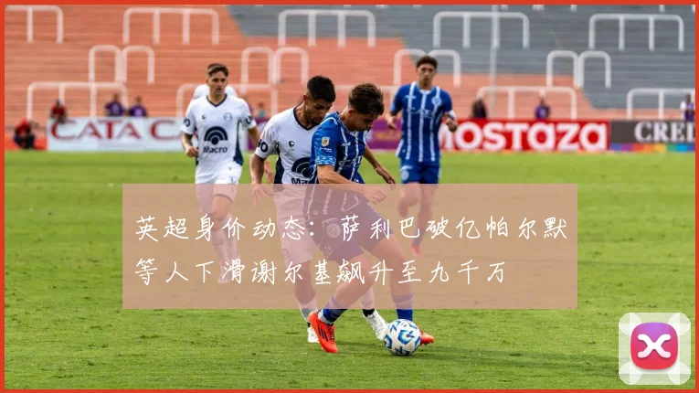 英超身价动态：萨利巴破亿帕尔默等人下滑谢尔基飙升至九千万