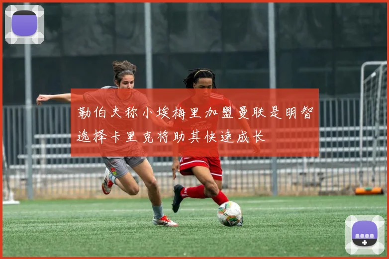 勒伯夫称小埃梅里加盟曼联是明智选择卡里克将助其快速成长