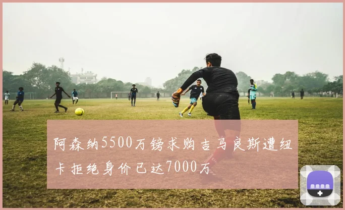 阿森纳5500万镑求购吉马良斯遭纽卡拒绝身价已达7000万