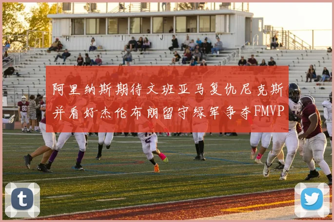 阿里纳斯期待文班亚马复仇尼克斯并看好杰伦布朗留守绿军争夺FMVP