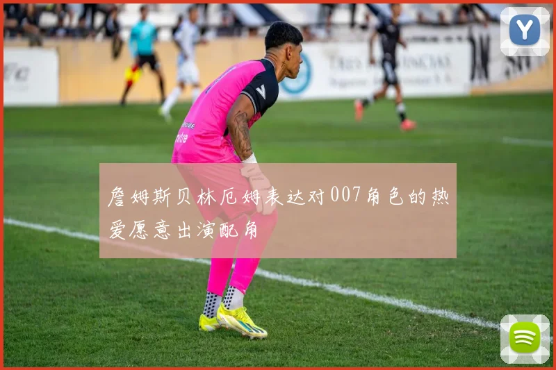 詹姆斯贝林厄姆表达对007角色的热爱愿意出演配角
