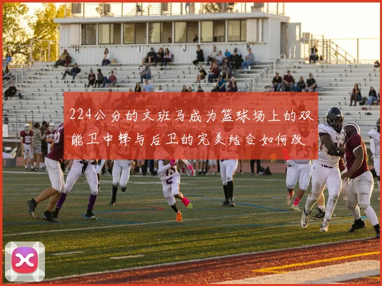 224公分的文班马成为篮球场上的双能卫中锋与后卫的完美结合如何改变比赛格局