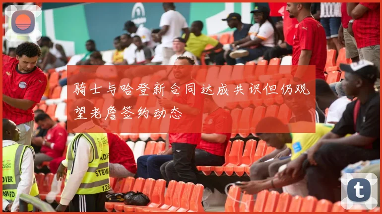 骑士与哈登新合同达成共识但仍观望老詹签约动态