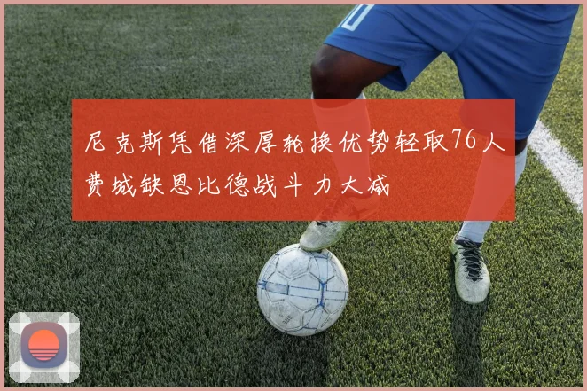尼克斯凭借深厚轮换优势轻取76人费城缺恩比德战斗力大减